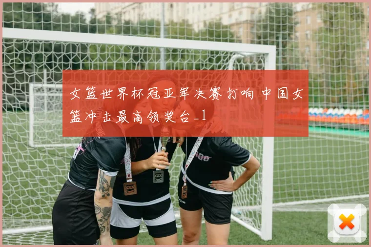 女篮世界杯冠亚军决赛打响 中国女篮冲击最高领奖台_1