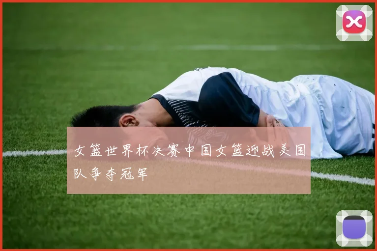 女篮世界杯决赛中国女篮迎战美国队争夺冠军