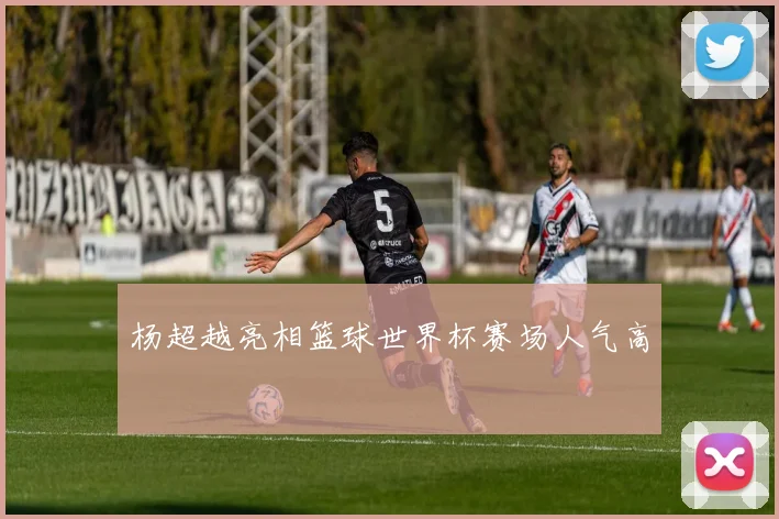 杨超越亮相篮球世界杯赛场人气高