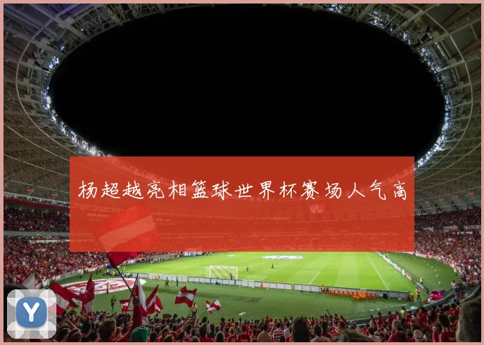 杨超越亮相篮球世界杯赛场人气高