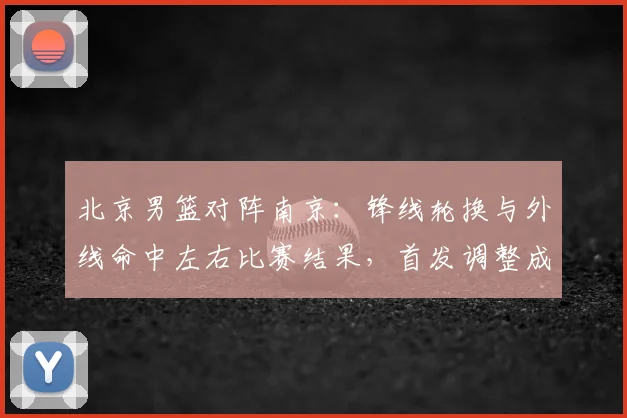 北京男篮对阵南京：锋线轮换与外线命中左右比赛结果，首发调整成焦点
