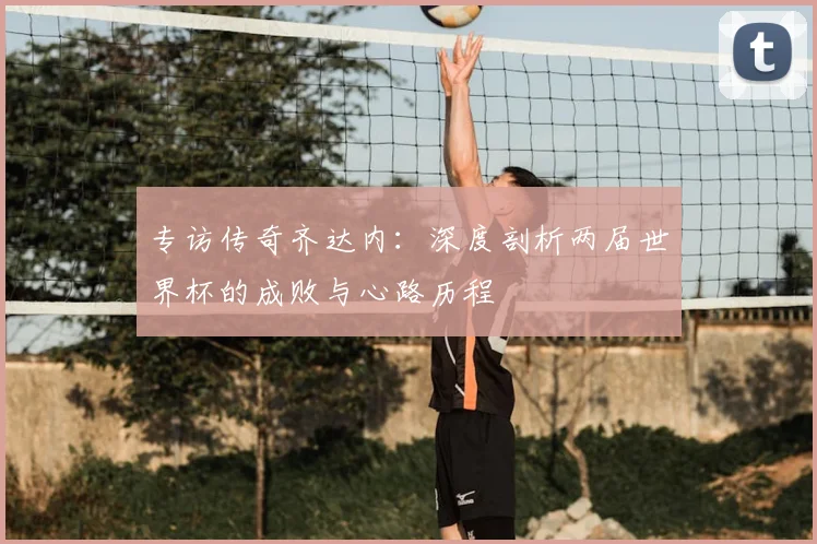 专访传奇齐达内:深度剖析两届世界杯的成败与心路历程