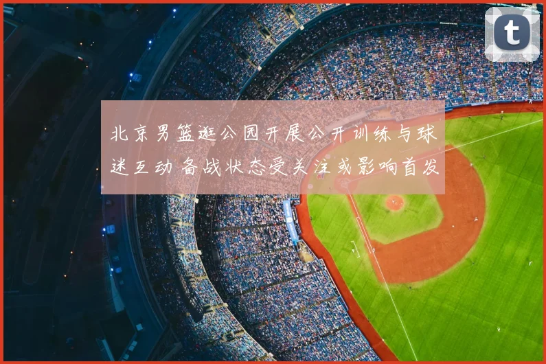 北京男篮逛公园开展公开训练与球迷互动 备战状态受关注或影响首发轮换
