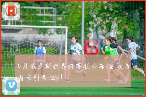 6月俄罗斯世界杯赛程公布 备战与看点引关注_1