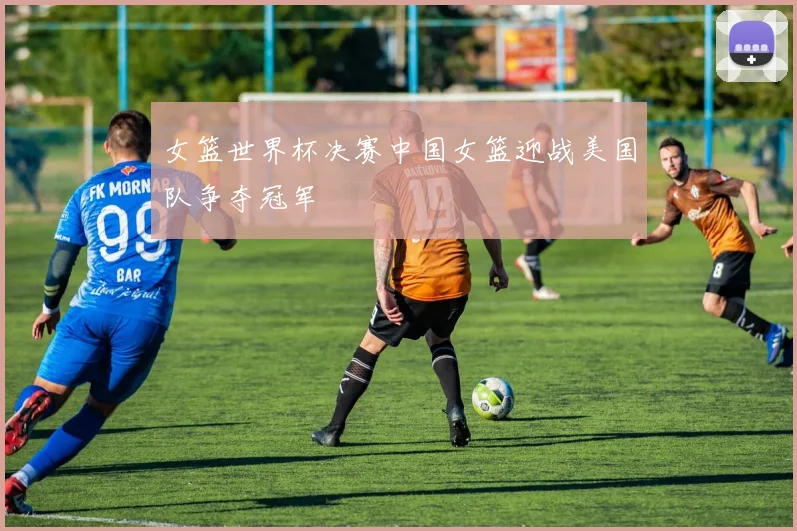 女篮世界杯决赛中国女篮迎战美国队争夺冠军