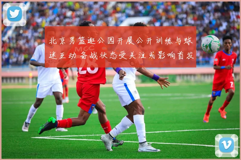 北京男篮逛公园开展公开训练与球迷互动 备战状态受关注或影响首发轮换