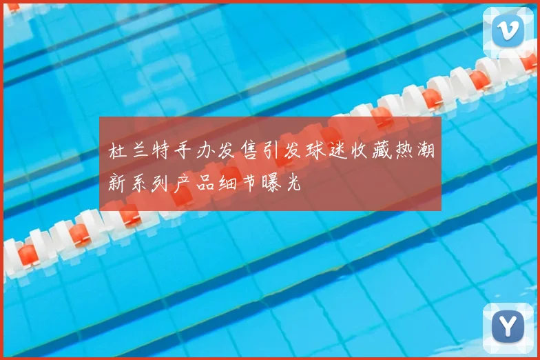 杜兰特手办发售引发球迷收藏热潮新系列产品细节曝光