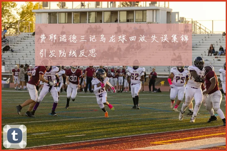 费耶诺德三记乌龙球回放 失误集锦引发防线反思