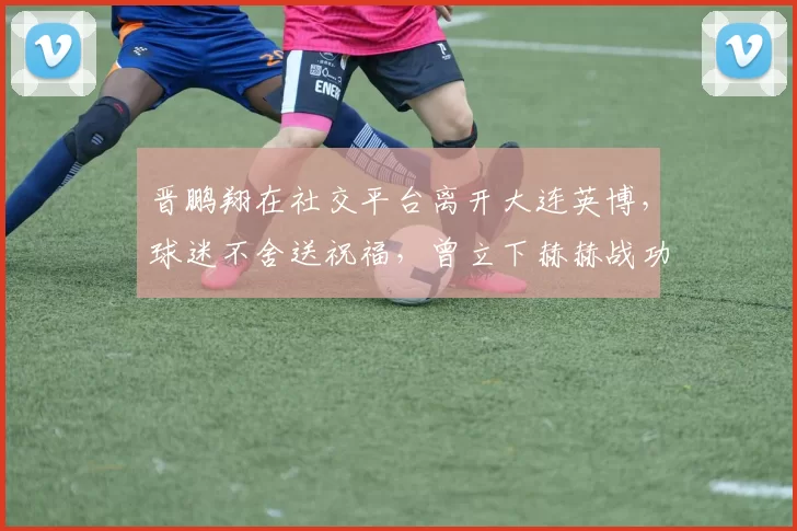 晋鹏翔在社交平台离开大连英博，球迷不舍送祝福，曾立下赫赫战功