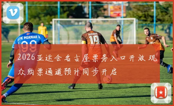 2026亚运会名古屋票务入口开放 观众购票通道预计同步开启