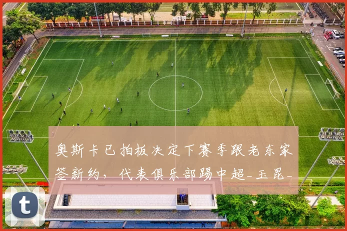 奥斯卡已拍板决定下赛季跟老东家签新约，代表俱乐部踢中超_玉昆_云南_mq